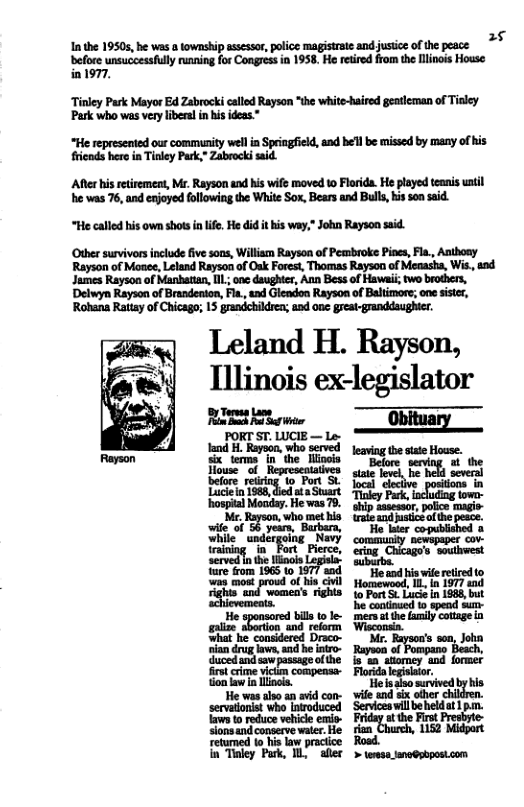 1 the 1950, he was township sssr, polce magistrteand justice o he peace >* before wnsuccessfully running for Congres in 1958, He retired from th Ilinois House in1977. ‘Tinley Park Mayor Ed Zabrocki called Rayson “the white-haired geatleman of Tinley Park who was very libera in his ideas.” “He represented our community wellin Springfield, and he’l be missed by many of his fieads here in Tinley Park,” Zabrock said. ‘Afterhis retiremeat, Mr. Rayson and his wife moved to Florida. He played teanis until he was 76, and enjoyed following the White Sox, Bears and Bull, his son said. “He called his own shots i lfe. He did it his way," John Rayson said. Other survivors include five soos, William Rayson of Pembroke Pines, Fla., Anthony Rayson of Moaee, Leland Rayson of Oak Forest, Thomas Rayson of Menasha, Wi, and James Rayson of Manhattan, [IL.; one daughter, Ann Bess of Hawai; two brothers, Delwyn Rayson of Brandenton, Fla., and Glendon Rayson of Baltimore; one sisicr, Rohana Rattay of Chicago; 15 grandchildren; and one great-granddsughter.